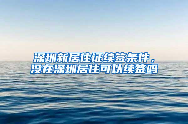 深圳新居住证续签条件，没在深圳居住可以续签吗