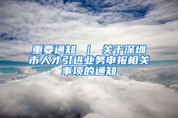 重要通知 ｜ 关于深圳市人才引进业务申报相关事项的通知