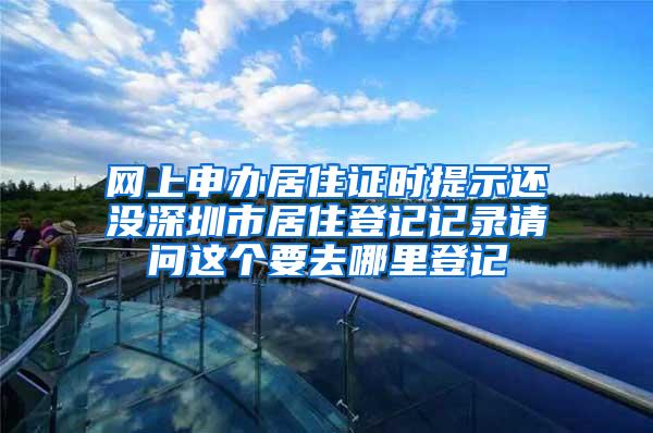 网上申办居住证时提示还没深圳市居住登记记录请问这个要去哪里登记