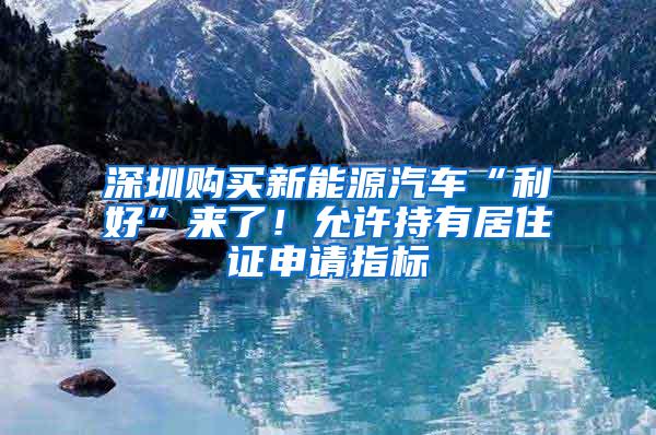 深圳购买新能源汽车“利好”来了！允许持有居住证申请指标