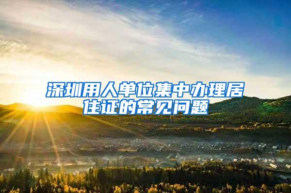 深圳用人单位集中办理居住证的常见问题