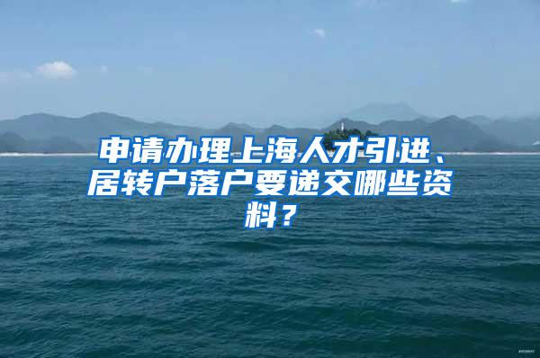 申请办理上海人才引进、居转户落户要递交哪些资料？