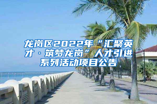 龙岗区2022年“汇聚英才·筑梦龙岗”人才引进系列活动项目公告