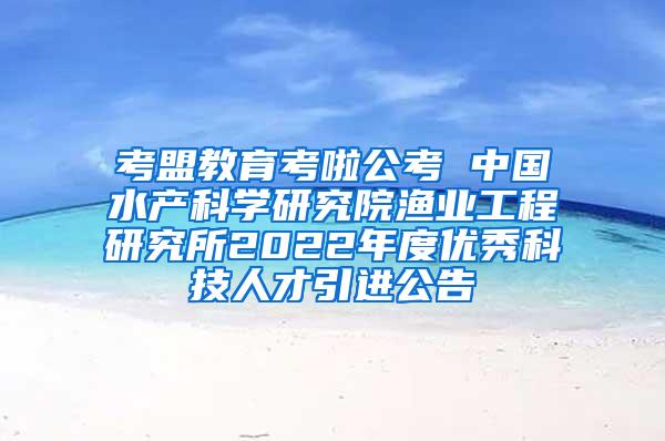 考盟教育考啦公考 中国水产科学研究院渔业工程研究所2022年度优秀科技人才引进公告