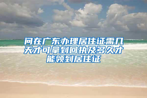 问在广东办理居住证需几天才可拿到回执及多久才能领到居住证