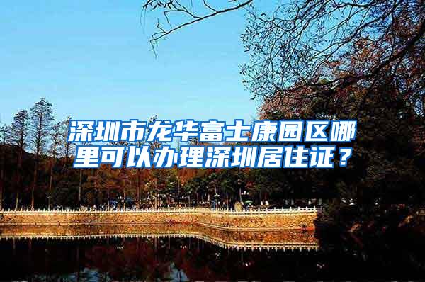 深圳市龙华富士康园区哪里可以办理深圳居住证？
