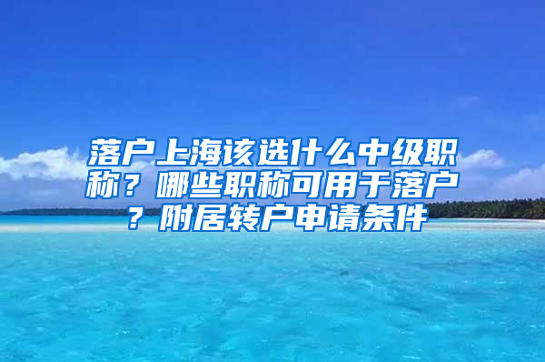 落户上海该选什么中级职称？哪些职称可用于落户？附居转户申请条件