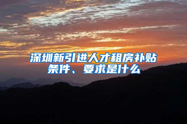 深圳新引进人才租房补贴条件、要求是什么