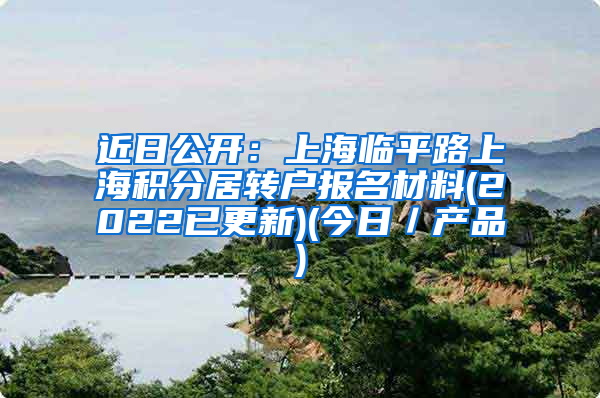 近日公开：上海临平路上海积分居转户报名材料(2022已更新)(今日／产品)