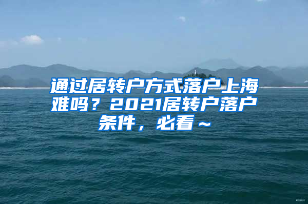 通过居转户方式落户上海难吗？2021居转户落户条件，必看～