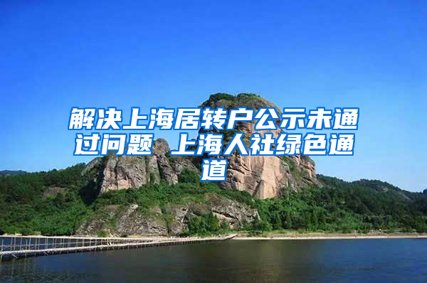 解决上海居转户公示未通过问题 上海人社绿色通道