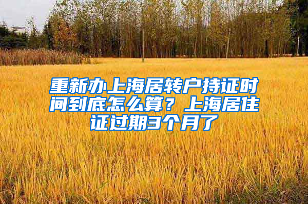 重新办上海居转户持证时间到底怎么算？上海居住证过期3个月了