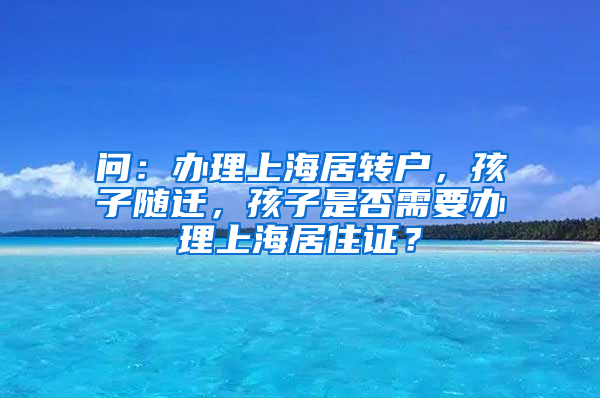 问：办理上海居转户，孩子随迁，孩子是否需要办理上海居住证？