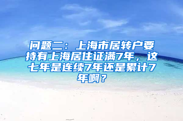 问题二：上海市居转户要持有上海居住证满7年，这七年是连续7年还是累计7年啊？