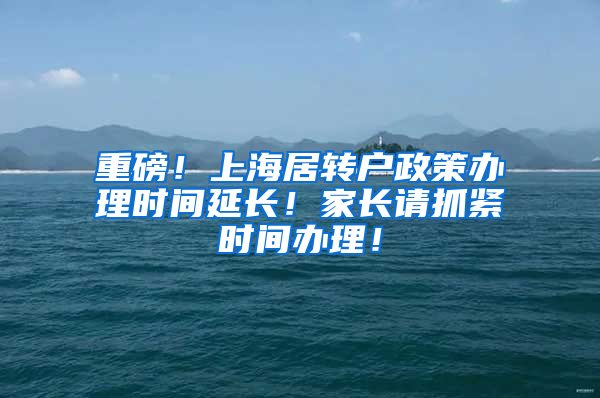 重磅！上海居转户政策办理时间延长！家长请抓紧时间办理！