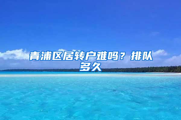 青浦区居转户难吗？排队多久