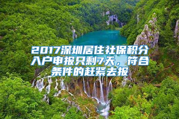 2017深圳居住社保积分入户申报只剩7天，符合条件的赶紧去报