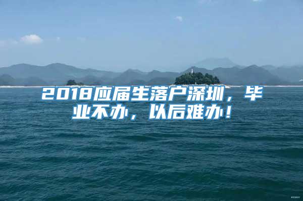 2018应届生落户深圳，毕业不办，以后难办！