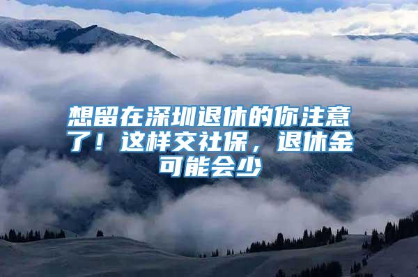 想留在深圳退休的你注意了！这样交社保，退休金可能会少