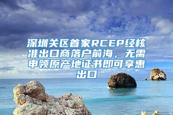 深圳关区首家RCEP经核准出口商落户前海，无需申领原产地证书即可享惠出口