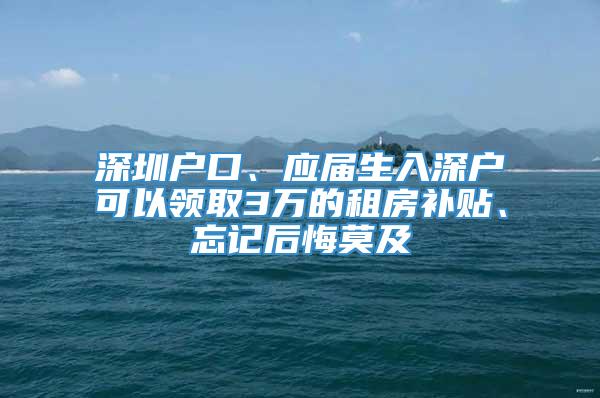 深圳户口、应届生入深户可以领取3万的租房补贴、忘记后悔莫及