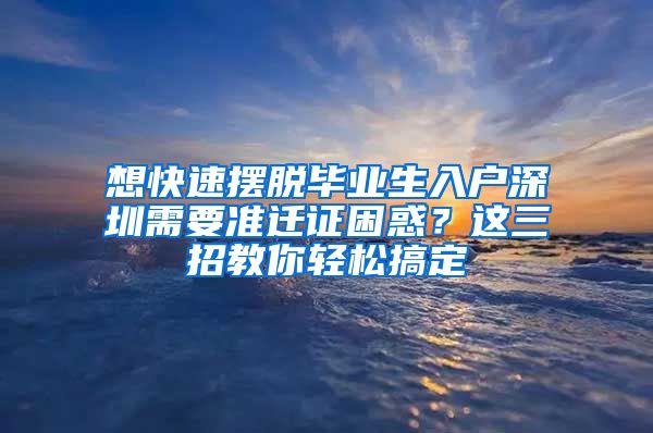 想快速摆脱毕业生入户深圳需要准迁证困惑？这三招教你轻松搞定