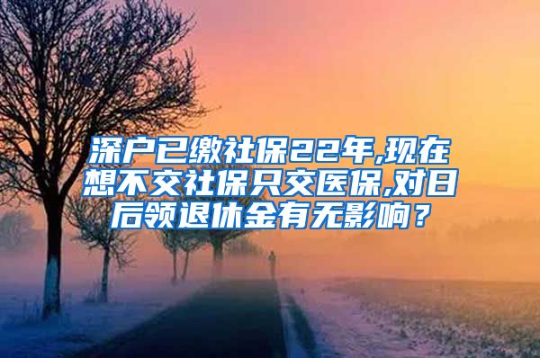 深户已缴社保22年,现在想不交社保只交医保,对日后领退休金有无影响？