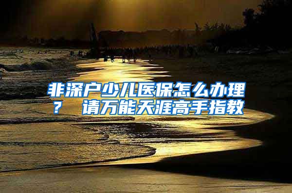 非深户少儿医保怎么办理？ 请万能天涯高手指教