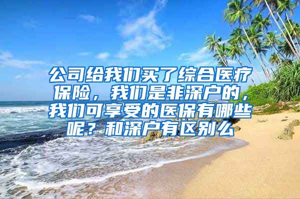 公司给我们买了综合医疗保险，我们是非深户的，我们可享受的医保有哪些呢？和深户有区别么