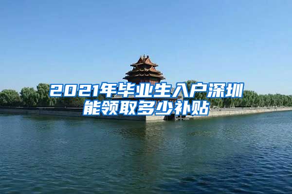 2021年毕业生入户深圳能领取多少补贴