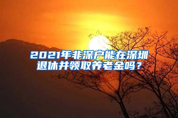 2021年非深户能在深圳退休并领取养老金吗？