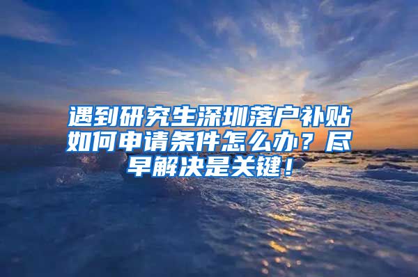 遇到研究生深圳落户补贴如何申请条件怎么办？尽早解决是关键！