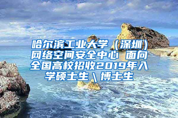 哈尔滨工业大学（深圳）网络空间安全中心 面向全国高校招收2019年入学硕士生＼博士生