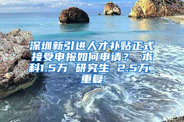 深圳新引进人才补贴正式接受申报如何申请？ 本科1.5万 研究生 2.5万_重复