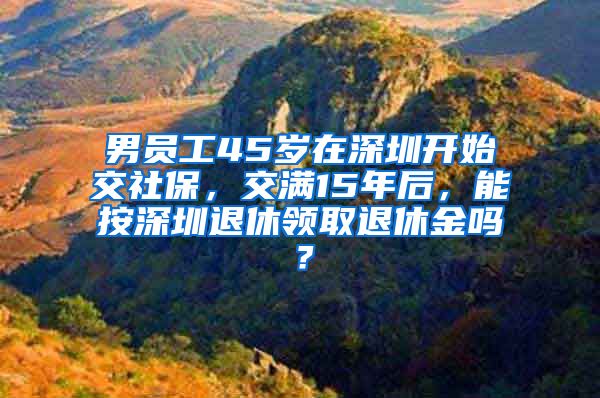 男员工45岁在深圳开始交社保，交满15年后，能按深圳退休领取退休金吗？