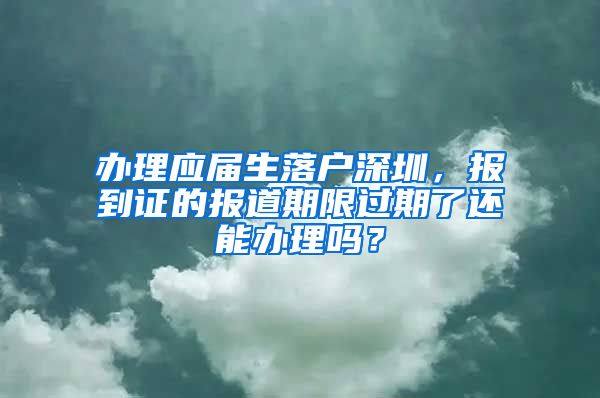 办理应届生落户深圳，报到证的报道期限过期了还能办理吗？