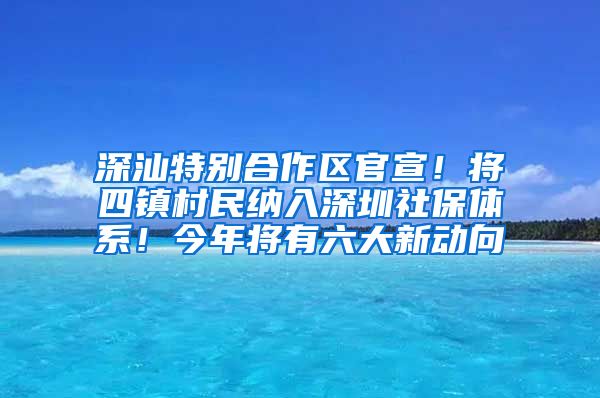 深汕特别合作区官宣！将四镇村民纳入深圳社保体系！今年将有六大新动向