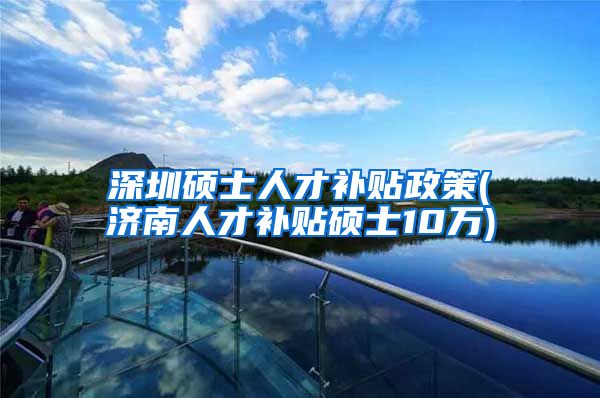 深圳硕士人才补贴政策(济南人才补贴硕士10万)