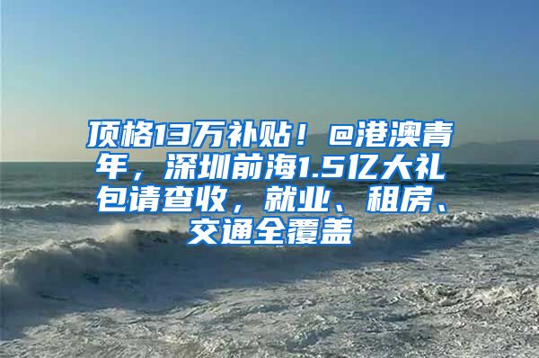 顶格13万补贴！@港澳青年，深圳前海1.5亿大礼包请查收，就业、租房、交通全覆盖