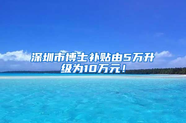 深圳市博士补贴由5万升级为10万元！