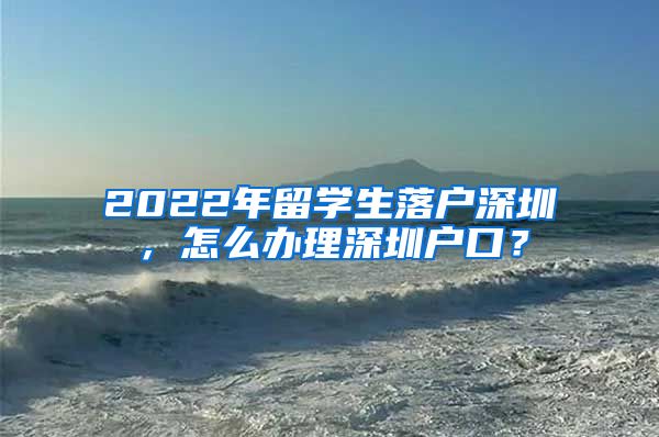 2022年留学生落户深圳，怎么办理深圳户口？