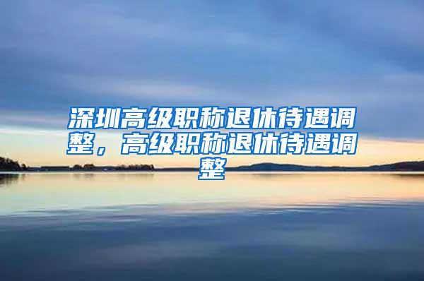 深圳高级职称退休待遇调整，高级职称退休待遇调整