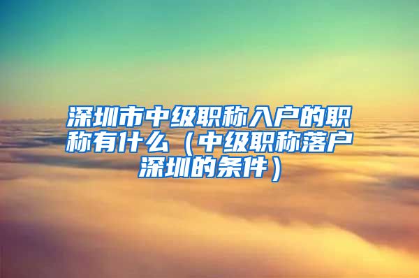 深圳市中级职称入户的职称有什么（中级职称落户深圳的条件）