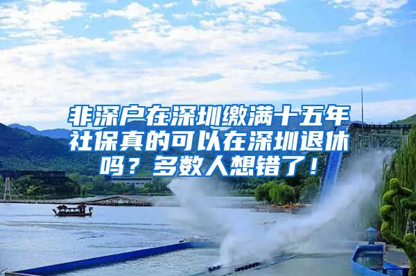 非深户在深圳缴满十五年社保真的可以在深圳退休吗？多数人想错了！