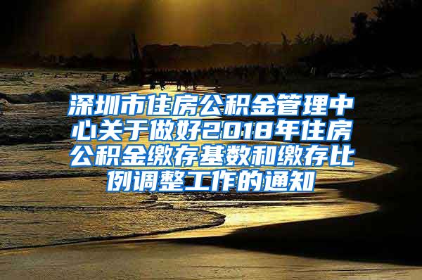 深圳市住房公积金管理中心关于做好2018年住房公积金缴存基数和缴存比例调整工作的通知