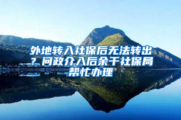 外地转入社保后无法转出？问政介入后余干社保局帮忙办理