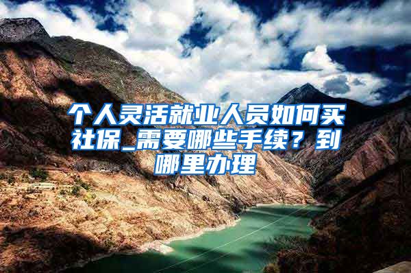 个人灵活就业人员如何买社保_需要哪些手续？到哪里办理