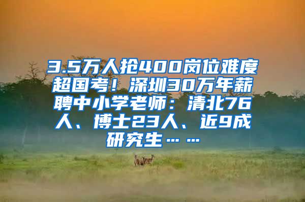 3.5万人抢400岗位难度超国考！深圳30万年薪聘中小学老师：清北76人、博士23人、近9成研究生……