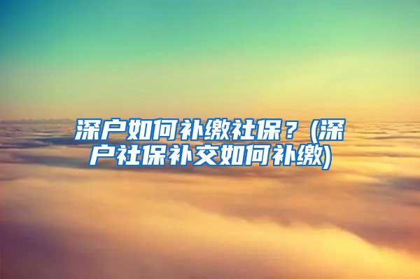 深户如何补缴社保？(深户社保补交如何补缴)