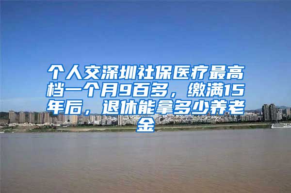 个人交深圳社保医疗最高档一个月9百多，缴满15年后，退休能拿多少养老金